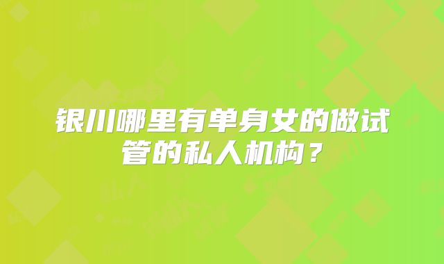 银川哪里有单身女的做试管的私人机构?