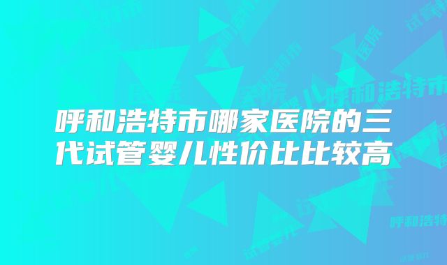 呼和浩特市哪家医院的三代试管婴儿性价比比较高
