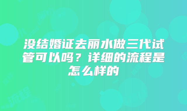 没结婚证去丽水做三代试管可以吗?详细的流程是怎么样的