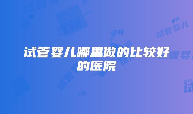 试管婴儿哪里做的比较好的医院