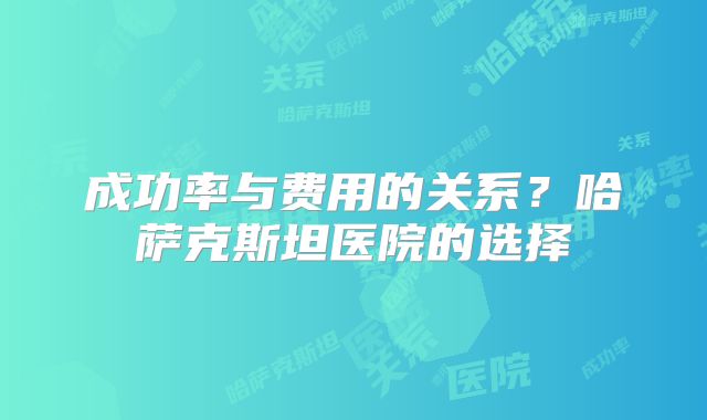 成功率与费用的关系?哈萨克斯坦医院的选择
