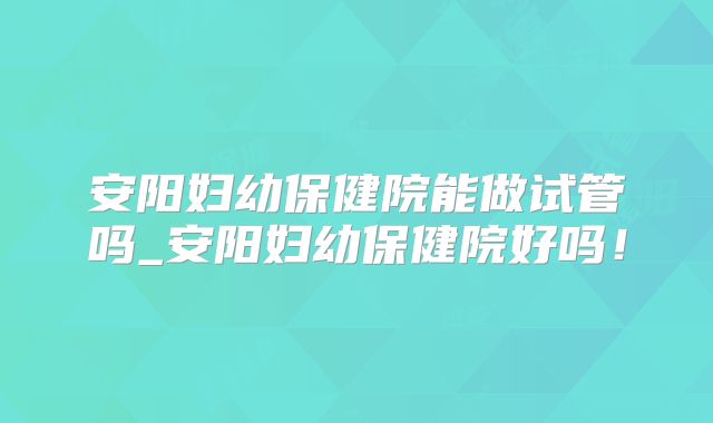 安阳妇幼保健院能做试管吗_安阳妇幼保健院好吗!