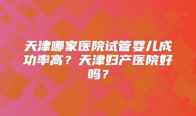 天津哪家医院试管婴儿成功率高？天津妇产医院好吗？