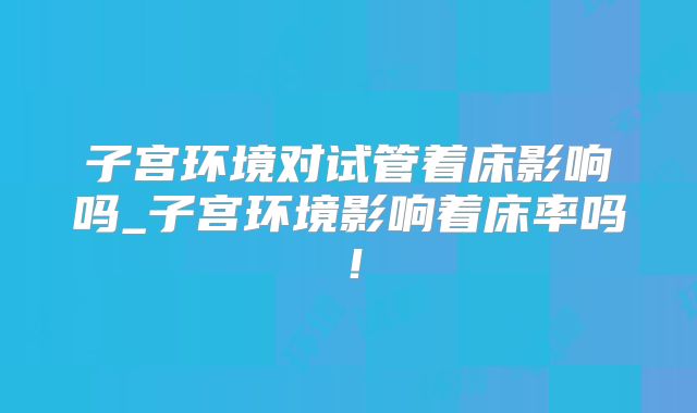 子宫环境对试管着床影响吗_子宫环境影响着床率吗!