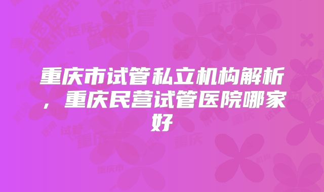 重庆市试管私立机构解析，重庆民营试管医院哪家好