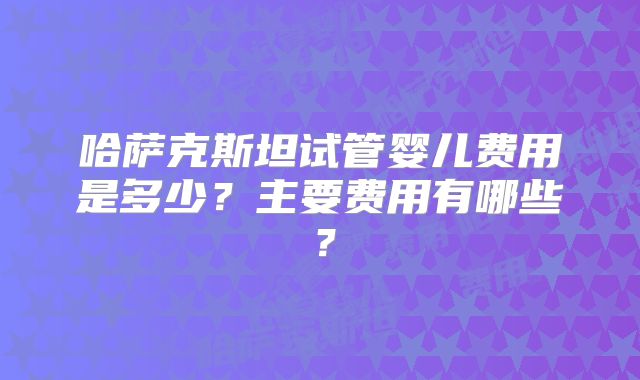 哈萨克斯坦试管婴儿费用是多少?主要费用有哪些?