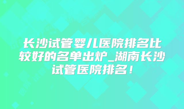长沙试管婴儿医院排名比较好的名单出炉_湖南长沙试管医院排名！