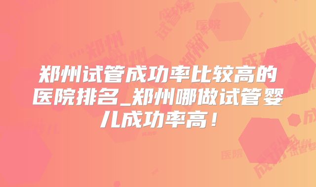 郑州试管成功率比较高的医院排名_郑州哪做试管婴儿成功率高!