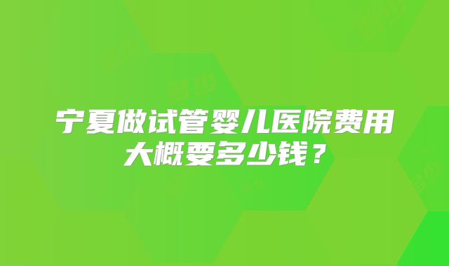 宁夏做试管婴儿医院费用大概要多少钱?
