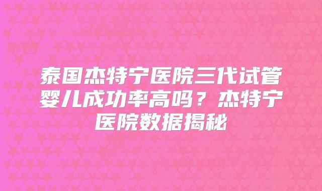 泰国杰特宁医院三代试管婴儿成功率高吗？杰特宁医院数据揭秘
