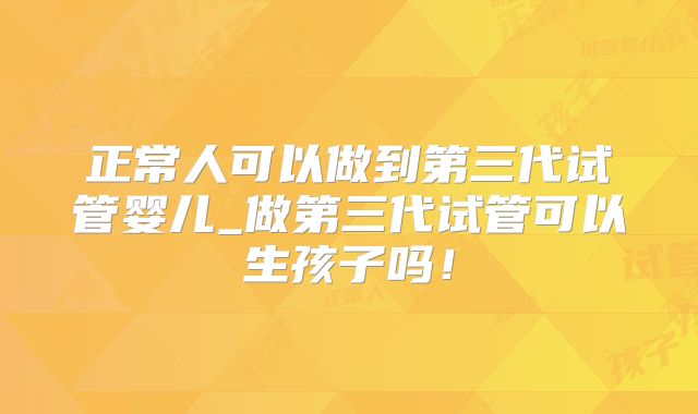 正常人可以做到第三代试管婴儿_做第三代试管可以生孩子吗!