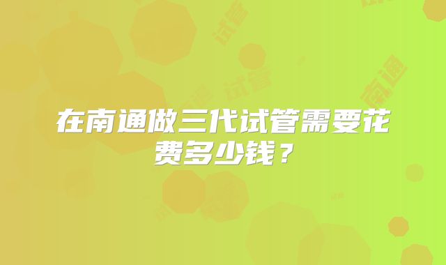 在南通做三代试管需要花费多少钱？
