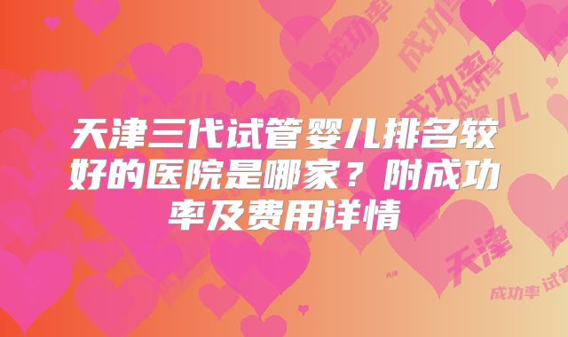 天津三代试管婴儿排名较好的医院是哪家?附成功率及费用详情