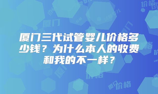 厦门三代试管婴儿价格多少钱?为什么本人的收费和我的不一样?