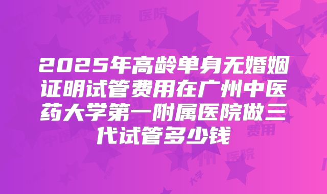 2025年高龄单身无婚姻证明试管费用在广州中医药大学第一附属医院做三代试管多少钱