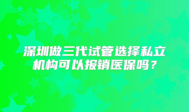 深圳做三代试管选择私立机构可以报销医保吗？