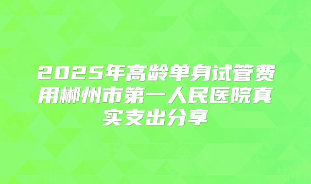 2025年高龄单身试管费用郴州市第一人民医院真实支出分享