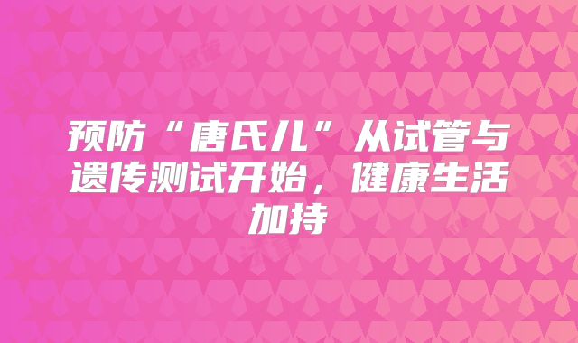 预防“唐氏儿”从试管与遗传测试开始，健康生活加持