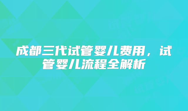 成都三代试管婴儿费用，试管婴儿流程全解析