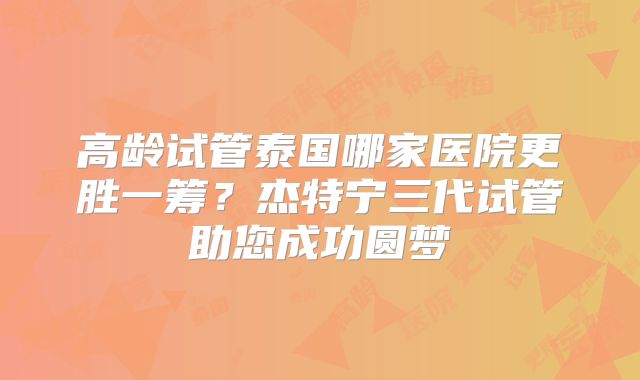 高龄试管泰国哪家医院更胜一筹?杰特宁三代试管助您成功圆梦