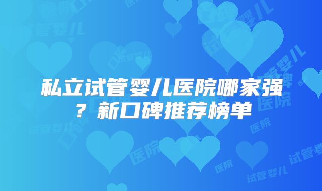 私立试管婴儿医院哪家强?新口碑推荐榜单