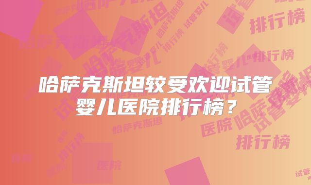 哈萨克斯坦较受欢迎试管婴儿医院排行榜？