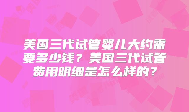 美国三代试管婴儿大约需要多少钱?美国三代试管费用明细是怎么样的?