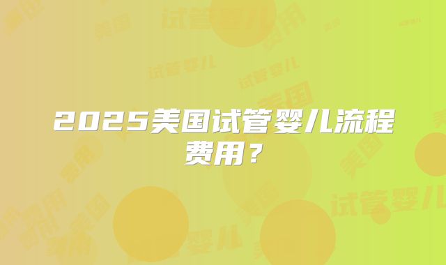 2025美国试管婴儿流程费用？