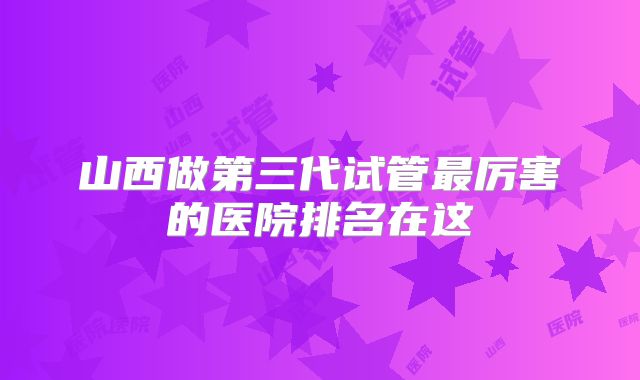 山西做第三代试管最厉害的医院排名在这