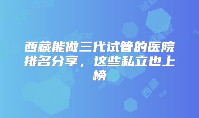 西藏能做三代试管的医院排名分享,这些私立也上榜