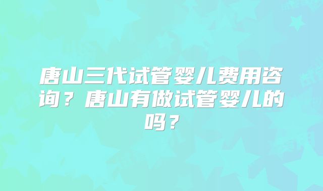 唐山三代试管婴儿费用咨询？唐山有做试管婴儿的吗？