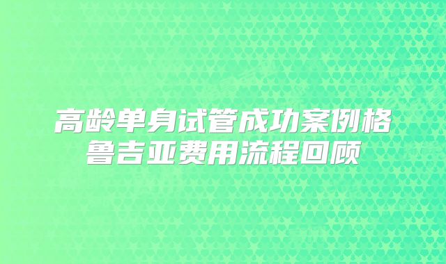 高龄单身试管成功案例格鲁吉亚费用流程回顾