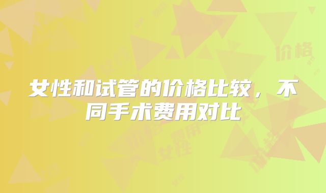 女性和试管的价格比较,不同手术费用对比