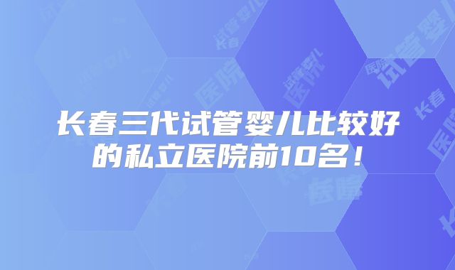 长春三代试管婴儿比较好的私立医院前10名!