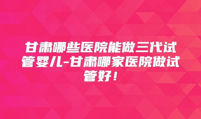甘肃哪些医院能做三代试管婴儿-甘肃哪家医院做试管好!