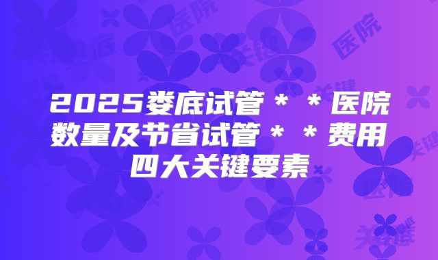 2025娄底试管＊＊医院数量及节省试管＊＊费用四大关键要素