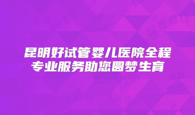 昆明好试管婴儿医院全程专业服务助您圆梦生育