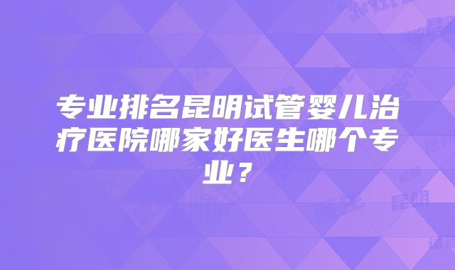 专业排名昆明试管婴儿治疗医院哪家好医生哪个专业?