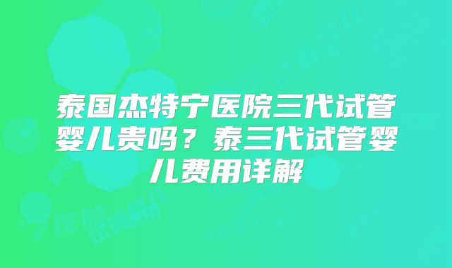 泰国杰特宁医院三代试管婴儿贵吗？泰三代试管婴儿费用详解