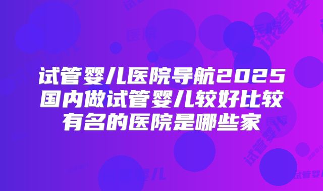 试管婴儿医院导航2025国内做试管婴儿较好比较有名的医院是哪些家