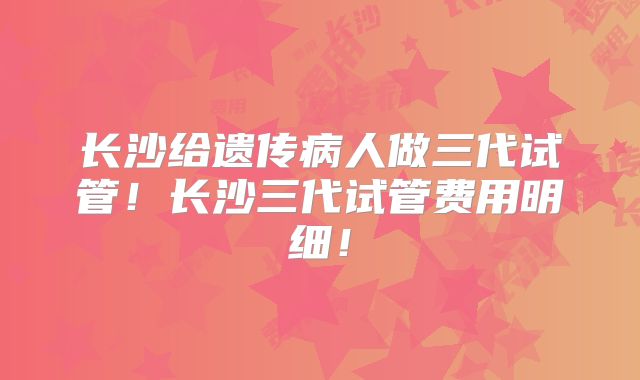 长沙给遗传病人做三代试管!长沙三代试管费用明细!