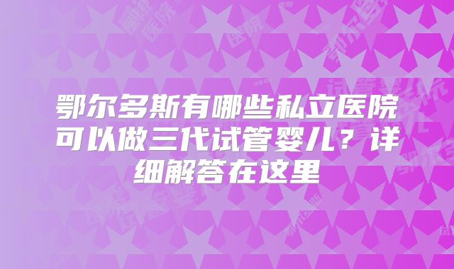 鄂尔多斯有哪些私立医院可以做三代试管婴儿?详细解答在这里