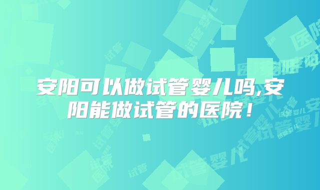 安阳可以做试管婴儿吗,安阳能做试管的医院！