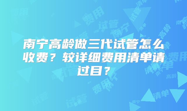 南宁高龄做三代试管怎么收费？较详细费用清单请过目？
