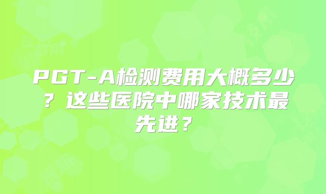 PGT-A检测费用大概多少?这些医院中哪家技术最先进?