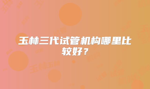 玉林三代试管机构哪里比较好？