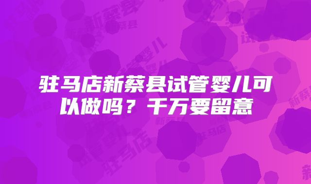 驻马店新蔡县试管婴儿可以做吗?千万要留意