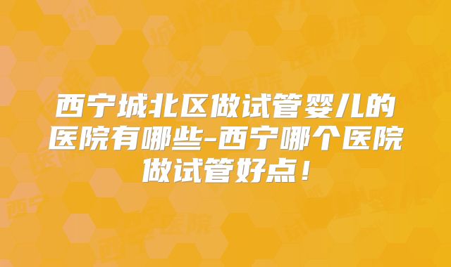 西宁城北区做试管婴儿的医院有哪些-西宁哪个医院做试管好点!