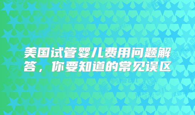 美国试管婴儿费用问题解答,你要知道的常见误区