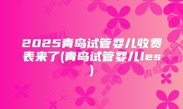 2025青岛试管婴儿收费表来了(青岛试管婴儿les)